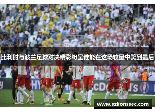 比利时与波兰足球对决精彩纷呈谁能在这场较量中笑到最后